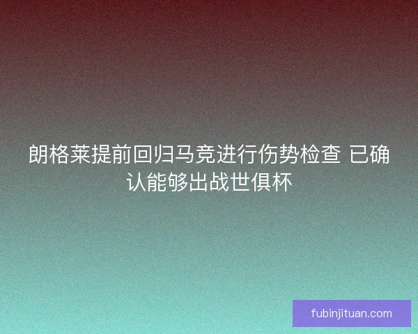 朗格莱提前回归马竞进行伤势检查 已确认能够出战世俱杯