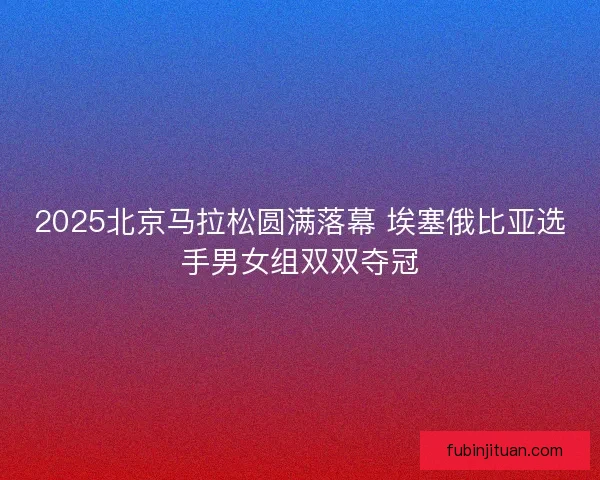 2025北京马拉松圆满落幕 埃塞俄比亚选手男女组双双夺冠