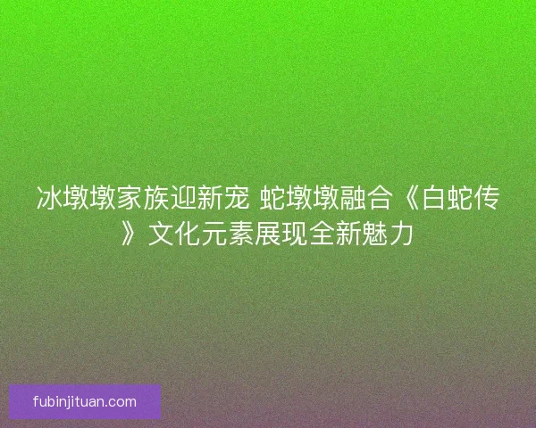 冰墩墩家族迎新宠 蛇墩墩融合《白蛇传》文化元素展现全新魅力