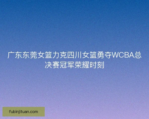广东东莞女篮力克四川女篮勇夺WCBA总决赛冠军荣耀时刻