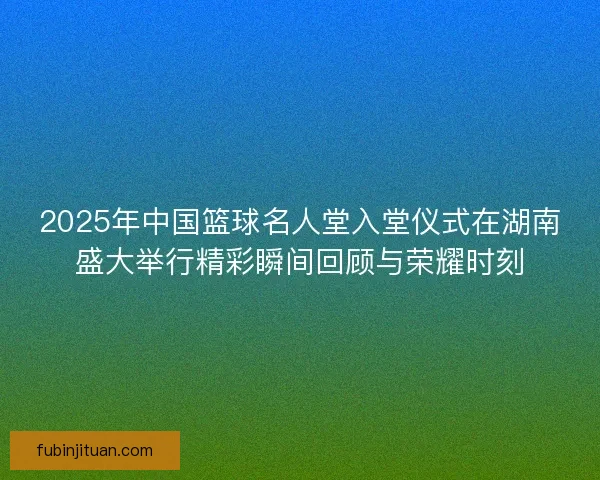 2025年中国篮球名人堂入堂仪式在湖南盛大举行精彩瞬间回顾与荣耀时刻