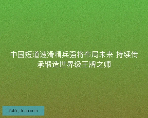 中国短道速滑精兵强将布局未来 持续传承锻造世界级王牌之师