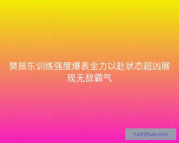 樊振东训练强度爆表全力以赴状态超凶展现无敌霸气