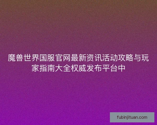 魔兽世界国服官网最新资讯活动攻略与玩家指南大全权威发布平台中