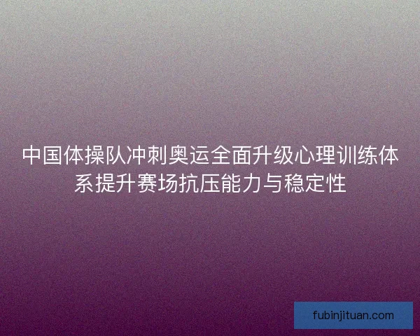 中国体操队冲刺奥运全面升级心理训练体系提升赛场抗压能力与稳定性