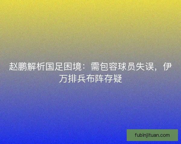 赵鹏解析国足困境：需包容球员失误，伊万排兵布阵存疑