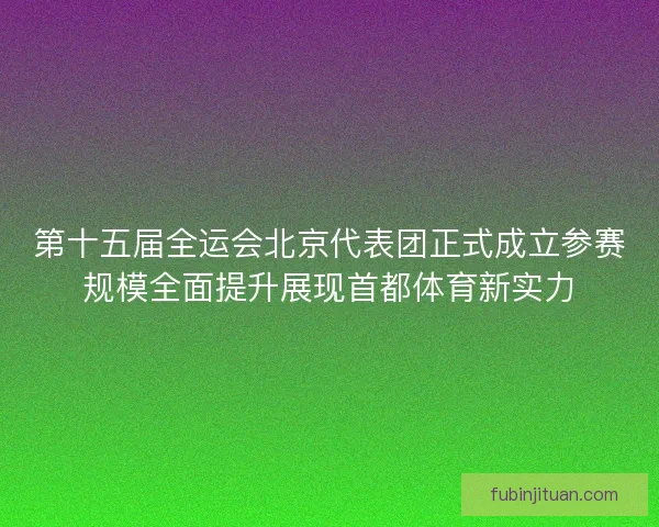 第十五届全运会北京代表团正式成立参赛规模全面提升展现首都体育新实力