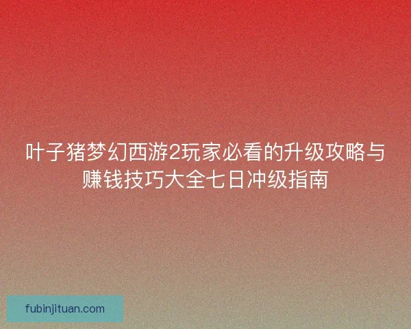 叶子猪梦幻西游2玩家必看的升级攻略与赚钱技巧大全七日冲级指南