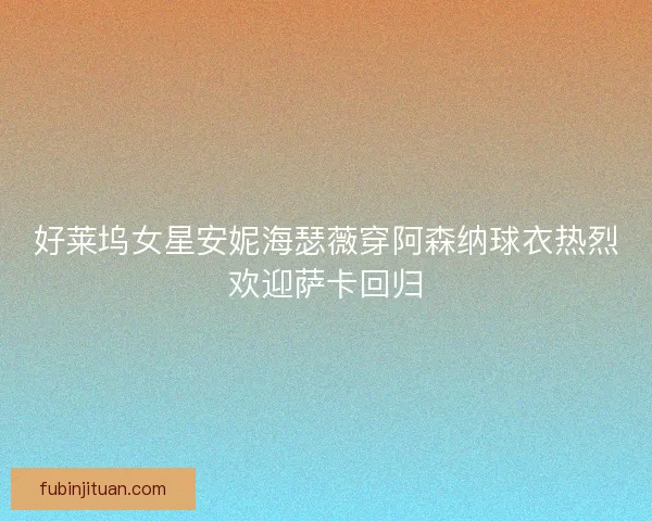 好莱坞女星安妮海瑟薇穿阿森纳球衣热烈欢迎萨卡回归