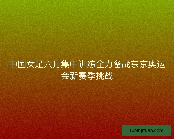 中国女足六月集中训练全力备战东京奥运会新赛季挑战