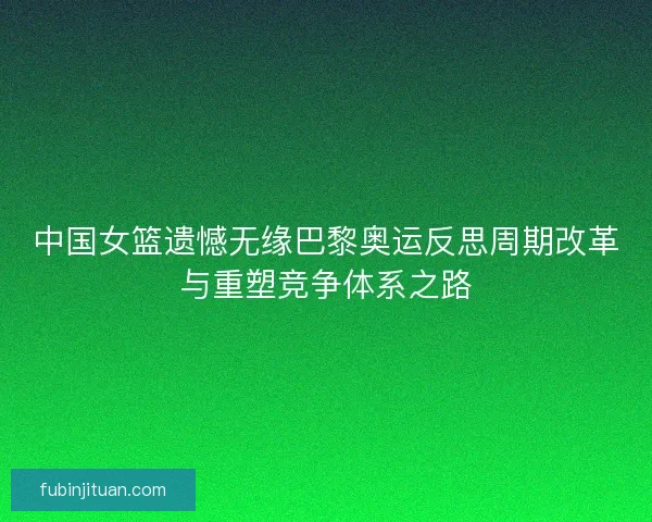 中国女篮遗憾无缘巴黎奥运反思周期改革与重塑竞争体系之路
