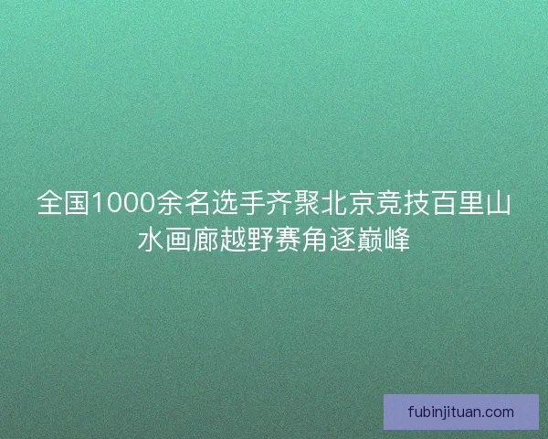 全国1000余名选手齐聚北京竞技百里山水画廊越野赛角逐巅峰