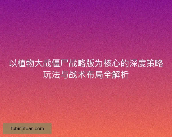 以植物大战僵尸战略版为核心的深度策略玩法与战术布局全解析