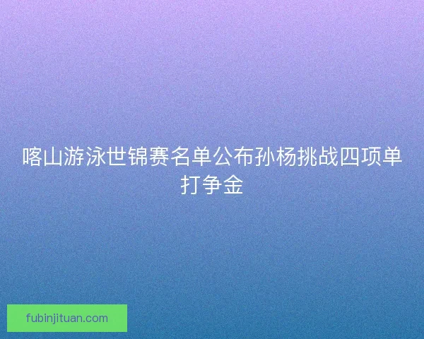 喀山游泳世锦赛名单公布孙杨挑战四项单打争金