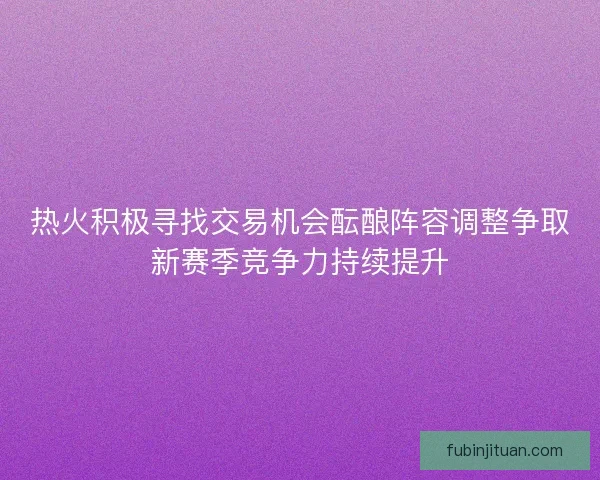 热火积极寻找交易机会酝酿阵容调整争取新赛季竞争力持续提升